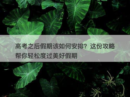 高考之后假期该如何安排？这份攻略帮你轻松度过美好假期