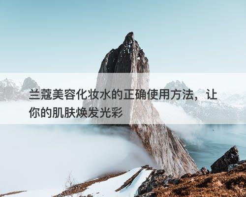 兰蔻美容化妆水的正确使用方法，让你的肌肤焕发光彩