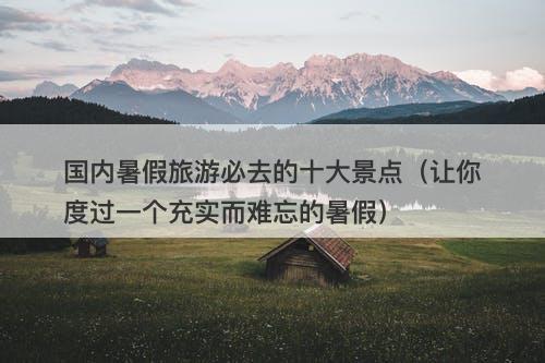国内暑假旅游必去的十大景点（让你度过一个充实而难忘的暑假）