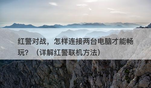 红警对战，怎样连接两台电脑才能畅玩？（详解红警联机方法）
