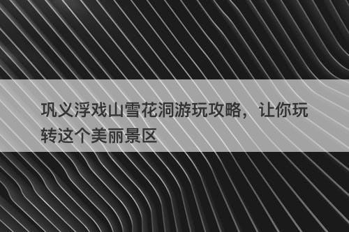 巩义浮戏山雪花洞游玩攻略，让你玩转这个美丽景区