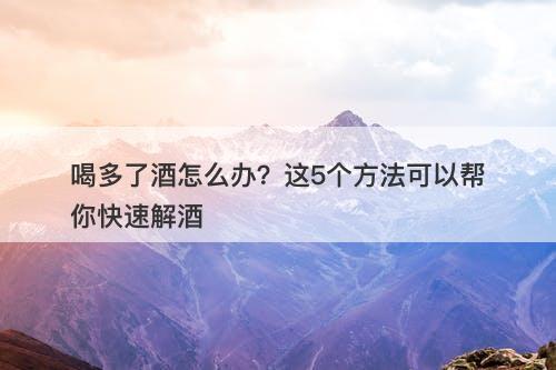 喝多了酒怎么办？这5个方法可以帮你快速解酒