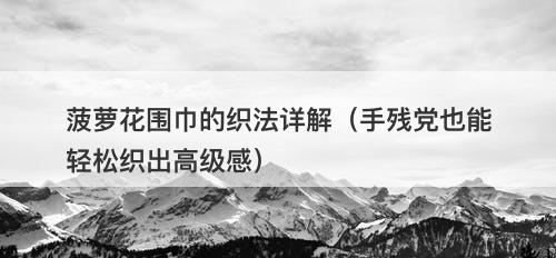 菠萝花围巾的织法详解（手残党也能轻松织出高级感）