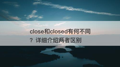 close和closed有何不同？详细介绍两者区别