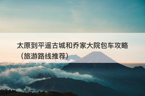 太原到平遥古城和乔家大院包车攻略（旅游路线推荐）