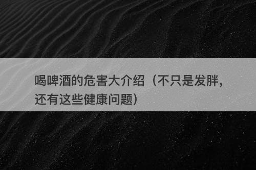 喝啤酒的危害大介绍（不只是发胖，还有这些健康问题）