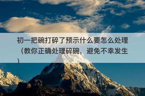 初一把碗打碎了预示什么要怎么处理（教你正确处理碎碗，避免不幸发生）