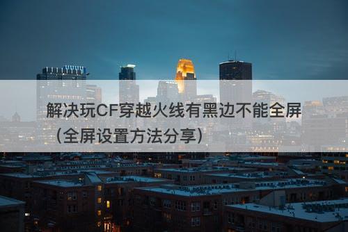 解决玩CF穿越火线有黑边不能全屏（全屏设置方法分享）