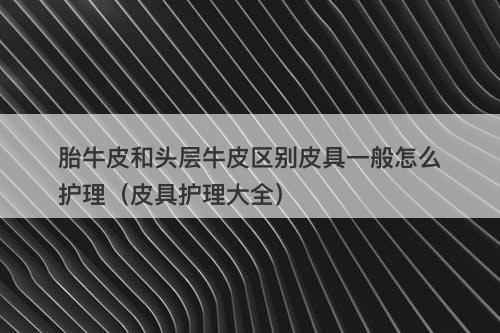 胎牛皮和头层牛皮区别皮具一般怎么护理（皮具护理大全）