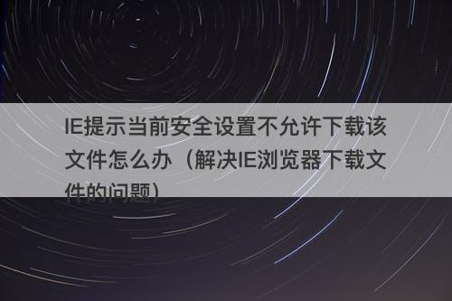 IE提示当前安全设置不允许下载该文件怎么办（解决IE浏览器下载文件的问题）