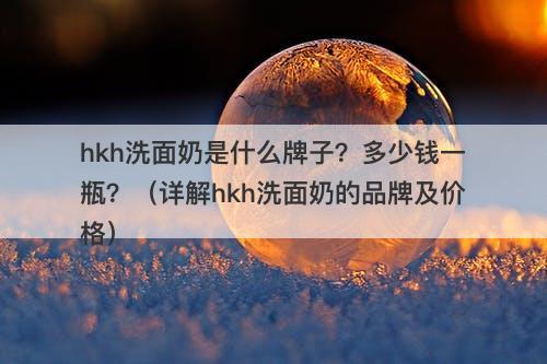 hkh洗面奶是什么牌子？多少钱一瓶？（详解hkh洗面奶的品牌及价格）