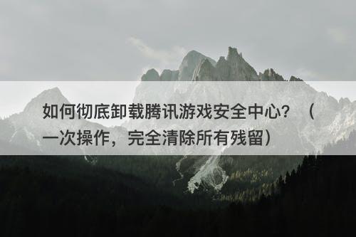 如何彻底卸载腾讯游戏安全中心？（一次操作，完全清除所有残留）