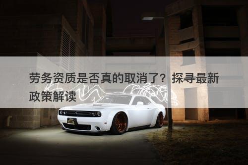劳务资质是否真的取消了？探寻最新政策解读