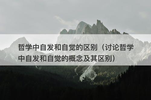 哲学中自发和自觉的区别（讨论哲学中自发和自觉的概念及其区别）