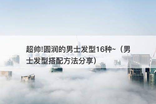 超帅!圆润的男士发型16种~（男士发型搭配方法分享）