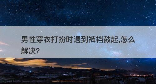 男性穿衣打扮时遇到裤裆鼓起,怎么解决？