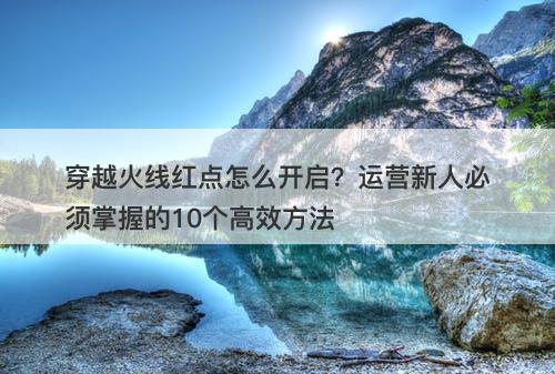 穿越火线红点怎么开启？运营新人必须掌握的10个高效方法