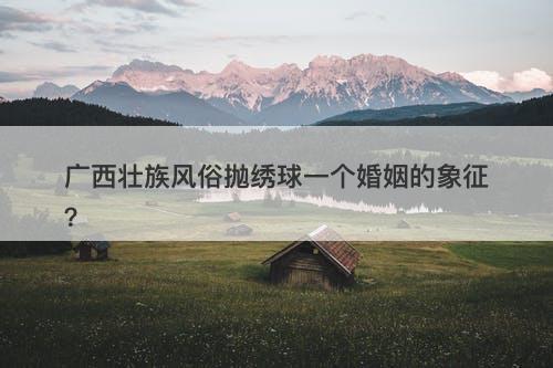 广西壮族风俗抛绣球一个婚姻的象征？