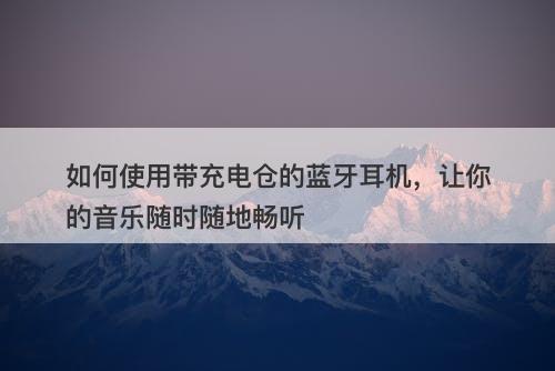 如何使用带充电仓的蓝牙耳机，让你的音乐随时随地畅听