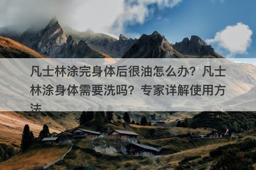 凡士林涂完身体后很油怎么办？凡士林涂身体需要洗吗？专家详解使用方法