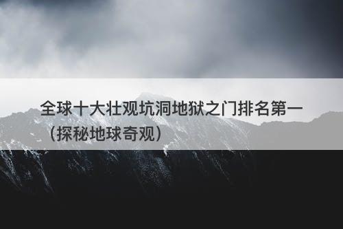 全球十大壮观坑洞地狱之门排名第一（探秘地球奇观）