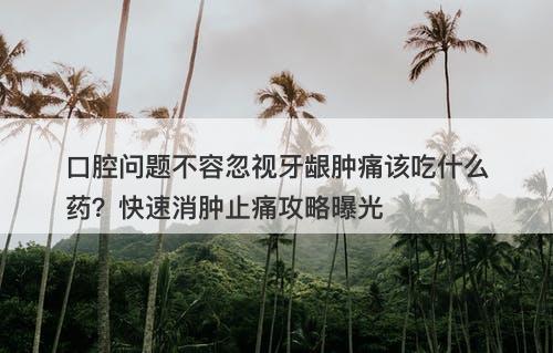 口腔问题不容忽视牙龈肿痛该吃什么药？快速消肿止痛攻略曝光
