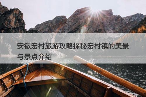 安徽宏村旅游攻略探秘宏村镇的美景与景点介绍