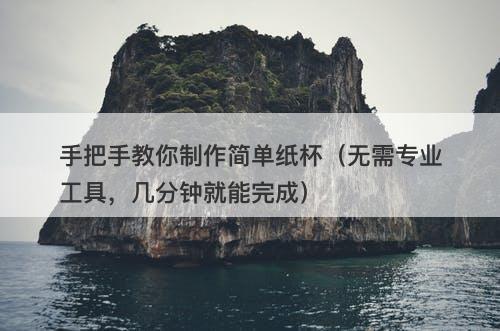 手把手教你制作简单纸杯（无需专业工具，几分钟就能完成）