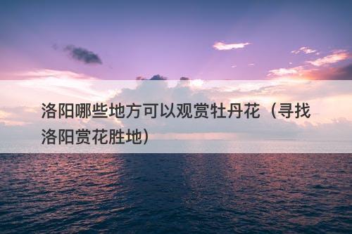 洛阳哪些地方可以观赏牡丹花（寻找洛阳赏花胜地）