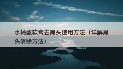 水杨酸软膏去黑头使用方法（详解黑头清除方法）