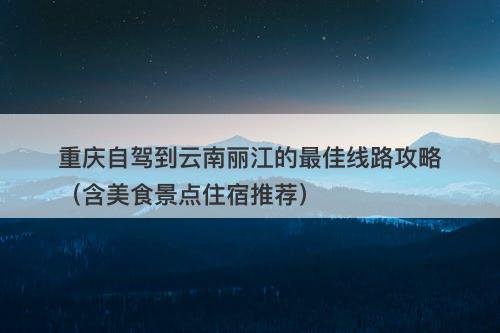 重庆自驾到云南丽江的最佳线路攻略（含美食景点住宿推荐）