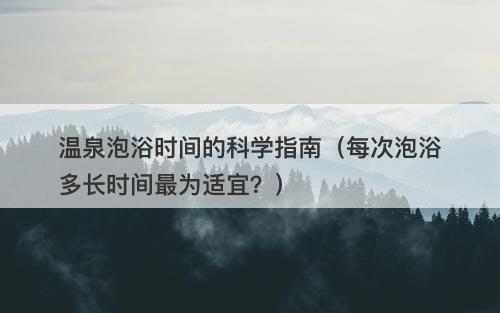 温泉泡浴时间的科学指南（每次泡浴多长时间最为适宜？）