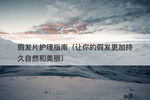 假发片护理指南（让你的假发更加持久自然和美丽）