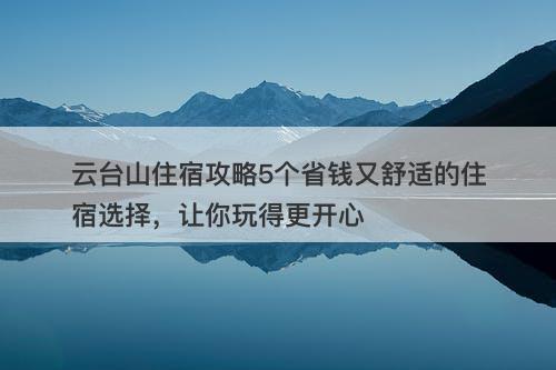 云台山住宿攻略5个省钱又舒适的住宿选择，让你玩得更开心