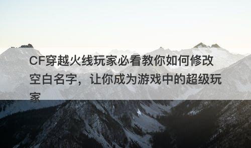 CF穿越火线玩家必看教你如何修改空白名字，让你成为游戏中的超级玩家