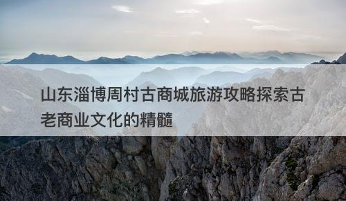 山东淄博周村古商城旅游攻略探索古老商业文化的精髓