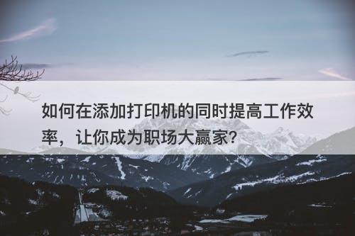 如何在添加打印机的同时提高工作效率，让你成为职场大赢家？