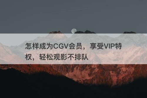 怎样成为CGV会员，享受VIP特权，轻松观影不排队