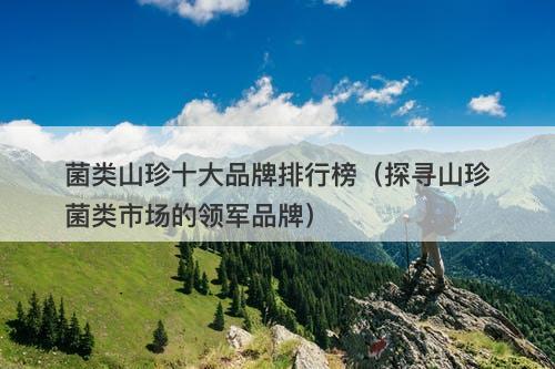 菌类山珍十大品牌排行榜（探寻山珍菌类市场的领军品牌）