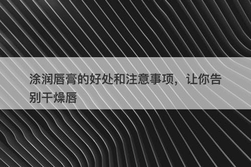 涂润唇膏的好处和注意事项，让你告别干燥唇-图1