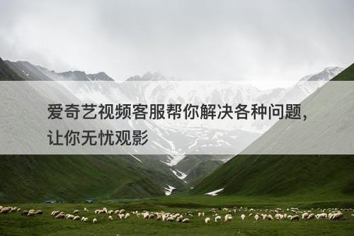 爱奇艺视频客服帮你解决各种问题，让你无忧观影