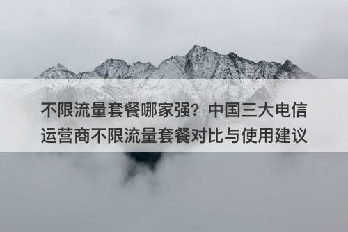 不限流量套餐哪家强？中国三大电信运营商不限流量套餐对比与使用建议