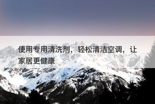 使用专用清洗剂，轻松清洁空调，让家居更健康