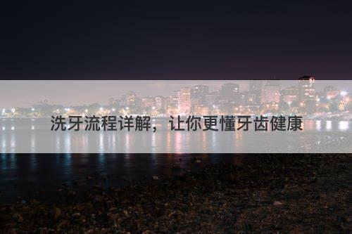 洗牙流程详解，让你更懂牙齿健康