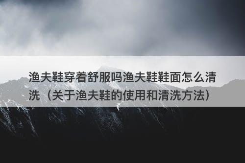 渔夫鞋穿着舒服吗渔夫鞋鞋面怎么清洗（关于渔夫鞋的使用和清洗方法）