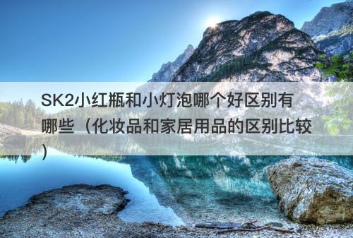 SK2小红瓶和小灯泡哪个好区别有哪些（化妆品和家居用品的区别比较）