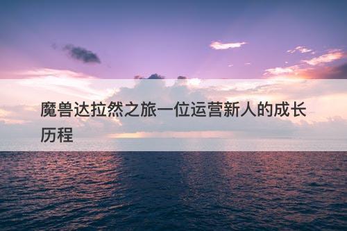 魔兽达拉然之旅一位运营新人的成长历程