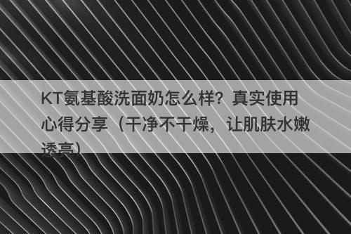 KT氨基酸洗面奶怎么样？真实使用心得分享（干净不干燥，让肌肤水嫩透亮）