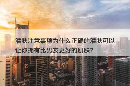 灌肤注意事项为什么正确的灌肤可以让你拥有比男友更好的肌肤？