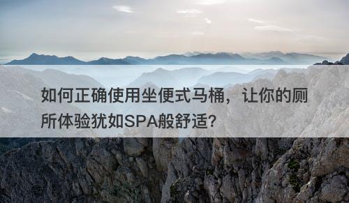 如何正确使用坐便式马桶，让你的厕所体验犹如SPA般舒适？